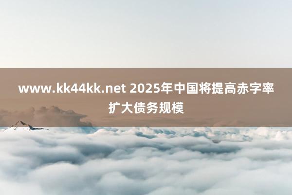 www.kk44kk.net 2025年中国将提高赤字率扩大债务规模