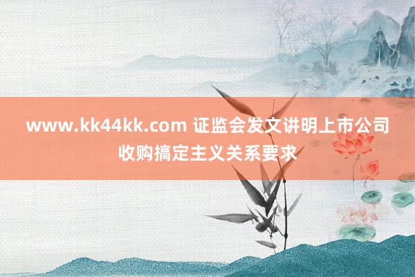 www.kk44kk.com 证监会发文讲明上市公司收购搞定主义关系要求