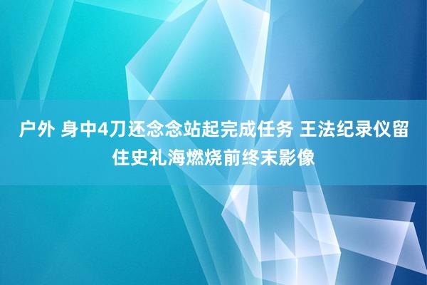 户外 身中4刀还念念站起完成任务 王法纪录仪留住史礼海燃烧前终末影像