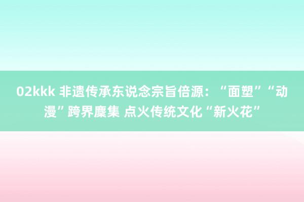 02kkk 非遗传承东说念宗旨倍源：“面塑”“动漫”跨界麇集 点火传统文化“新火花”