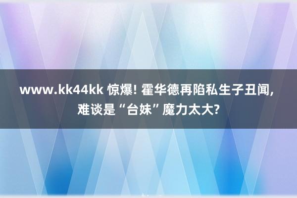 www.kk44kk 惊爆! 霍华德再陷私生子丑闻， 难谈是“台妹”魔力太大?