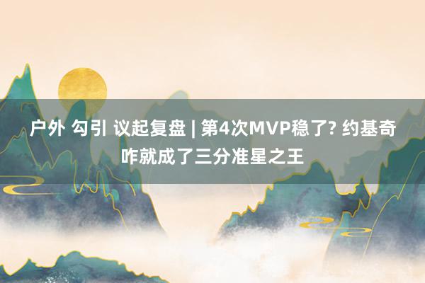 户外 勾引 议起复盘 | 第4次MVP稳了? 约基奇咋就成了三分准星之王