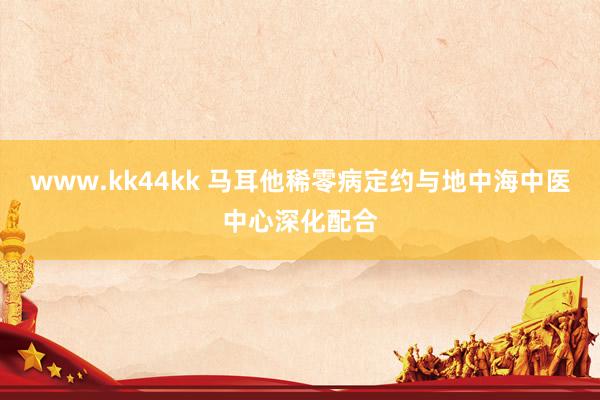 www.kk44kk 马耳他稀零病定约与地中海中医中心深化配合