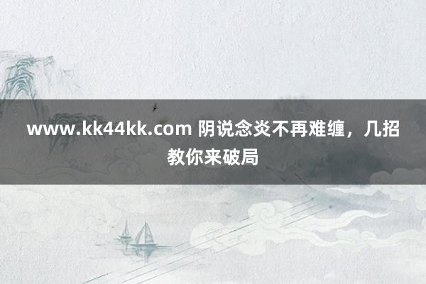 www.kk44kk.com 阴说念炎不再难缠，几招教你来破局