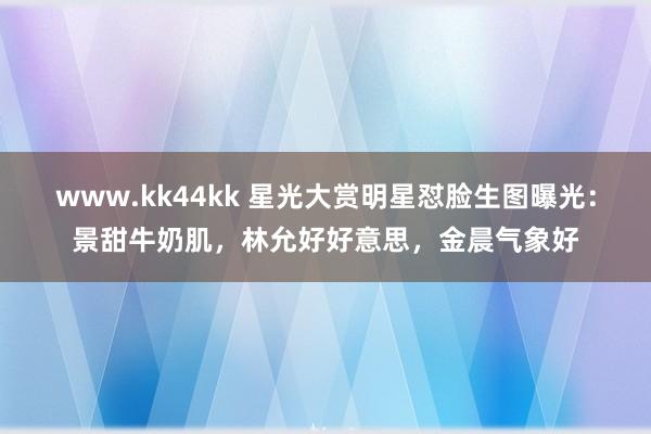 www.kk44kk 星光大赏明星怼脸生图曝光：景甜牛奶肌，林允好好意思，金晨气象好