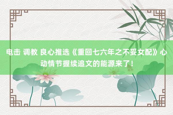 电击 调教 良心推选《重回七六年之不妥女配》心动情节握续追文的能源来了！