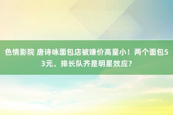 色情影院 唐诗咏面包店被嫌价高量小！两个面包53元，排长队齐是明星效应？