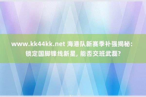 www.kk44kk.net 海港队新赛季补强揭秘: 锁定国脚锋线新星， 能否交班武磊?