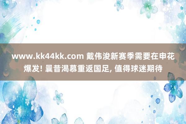 www.kk44kk.com 戴伟浚新赛季需要在申花爆发! 曩昔渴慕重返国足， 值得球迷期待