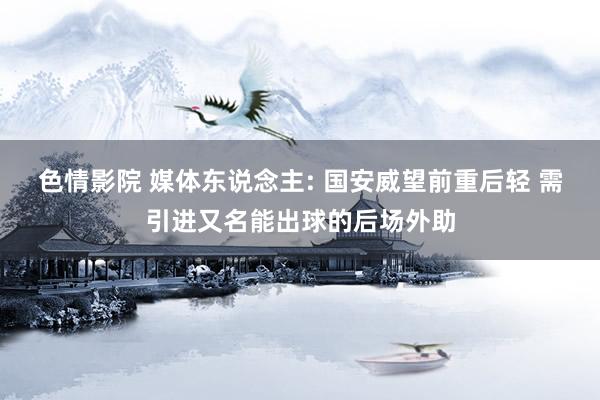 色情影院 媒体东说念主: 国安威望前重后轻 需引进又名能出球的后场外助