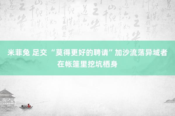 米菲兔 足交 “莫得更好的聘请”加沙流荡异域者在帐篷里挖坑栖身