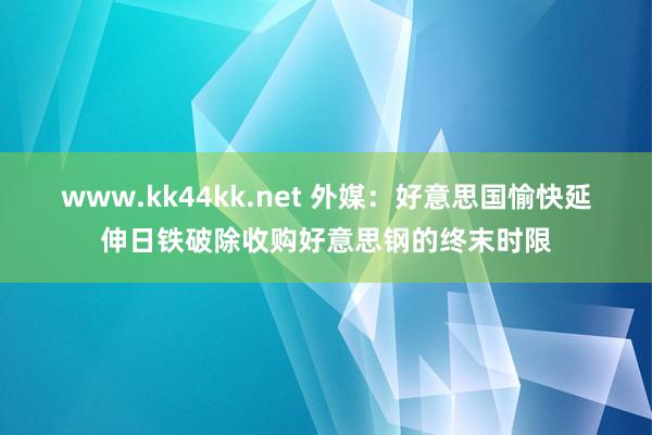 www.kk44kk.net 外媒：好意思国愉快延伸日铁破除收购好意思钢的终末时限