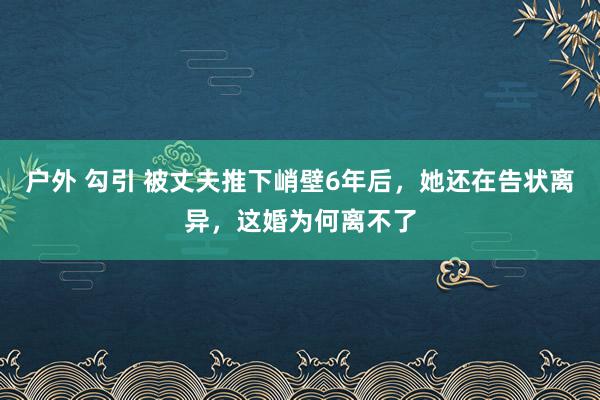 户外 勾引 被丈夫推下峭壁6年后，她还在告状离异，这婚为何离不了