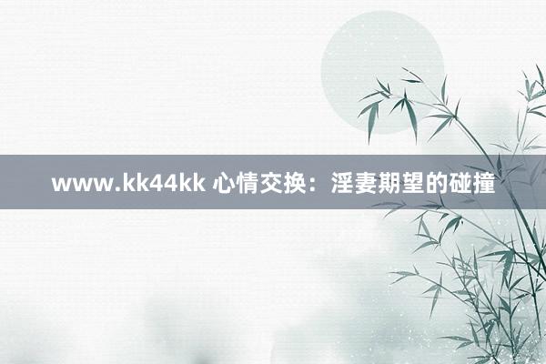 www.kk44kk 心情交换：淫妻期望的碰撞