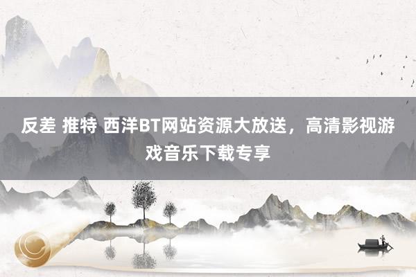 反差 推特 西洋BT网站资源大放送，高清影视游戏音乐下载专享