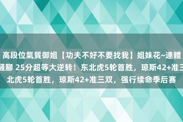 高段位氣質御姐【功夫不好不要找我】姐妹花~連體絲襪~大奶晃動~絲襪騷腳 25分超等大逆转！东北虎5轮首胜，琼斯42+准三双，强行续命季后赛