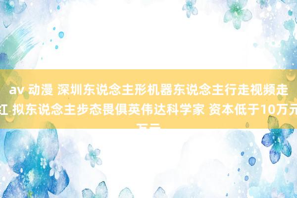 av 动漫 深圳东说念主形机器东说念主行走视频走红 拟东说念主步态畏俱英伟达科学家 资本低于10万元