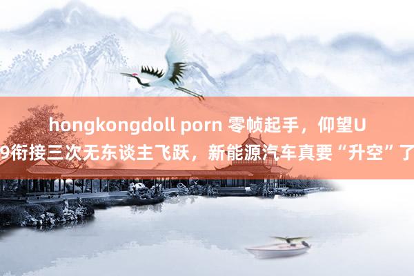 hongkongdoll porn 零帧起手，仰望U9衔接三次无东谈主飞跃，新能源汽车真要“升空”了