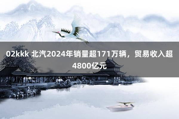 02kkk 北汽2024年销量超171万辆，贸易收入超4800亿元