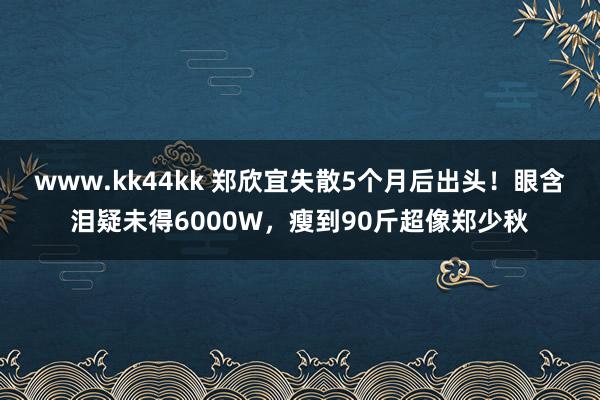 www.kk44kk 郑欣宜失散5个月后出头！眼含泪疑未得6000W，瘦到90斤超像郑少秋