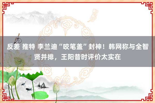 反差 推特 李兰迪“咬笔盖”封神！韩网称与全智贤并排，王阳昔时评价太实在