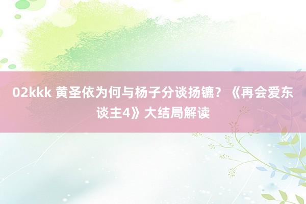 02kkk 黄圣依为何与杨子分谈扬镳？《再会爱东谈主4》大结局解读