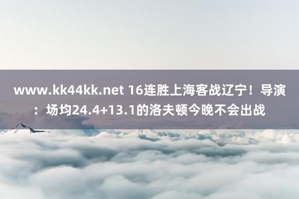 www.kk44kk.net 16连胜上海客战辽宁！导演：场均24.4+13.1的洛夫顿今晚不会出战