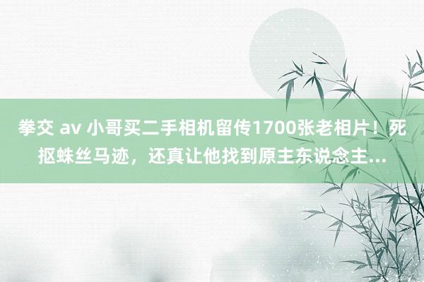 拳交 av 小哥买二手相机留传1700张老相片！死抠蛛丝马迹，还真让他找到原主东说念主...