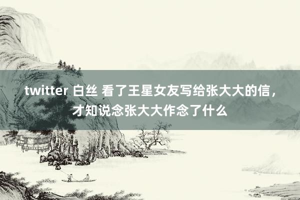 twitter 白丝 看了王星女友写给张大大的信，才知说念张大大作念了什么