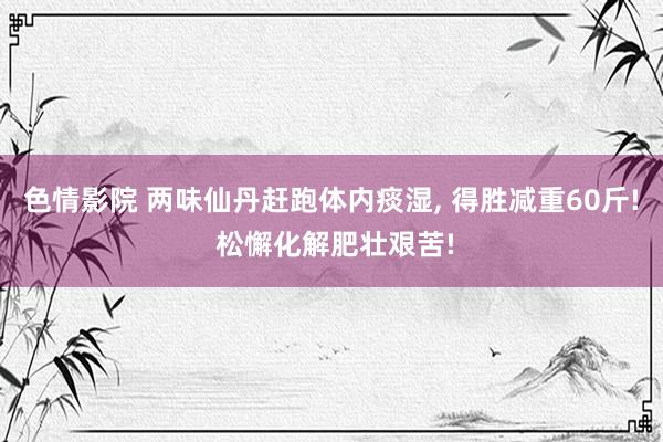 色情影院 两味仙丹赶跑体内痰湿， 得胜减重60斤! 松懈化解肥壮艰苦!