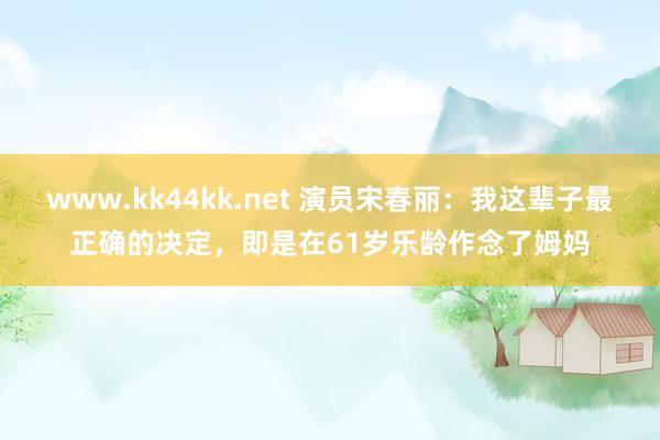 www.kk44kk.net 演员宋春丽：我这辈子最正确的决定，即是在61岁乐龄作念了姆妈