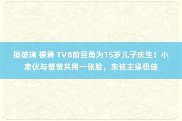 擦玻璃 裸舞 TVB前旦角为15岁儿子庆生！小家伙与爸爸共用一张脸，东谈主缘极佳