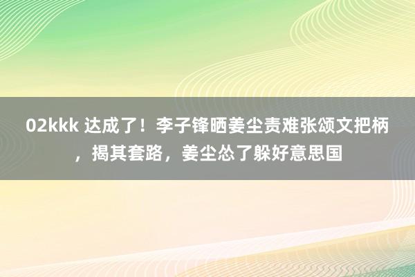 02kkk 达成了！李子锋晒姜尘责难张颂文把柄，揭其套路，姜尘怂了躲好意思国