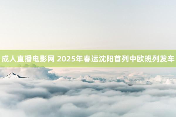 成人直播电影网 2025年春运沈阳首列中欧班列发车