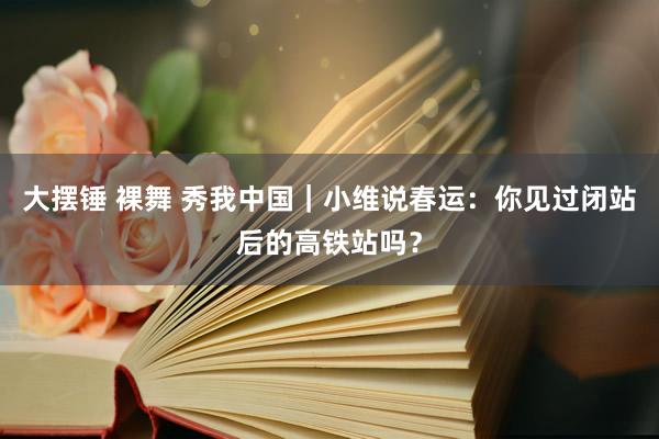 大摆锤 裸舞 秀我中国｜小维说春运：你见过闭站后的高铁站吗？