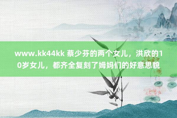 www.kk44kk 蔡少芬的两个女儿，洪欣的10岁女儿，都齐全复刻了姆妈们的好意思貌