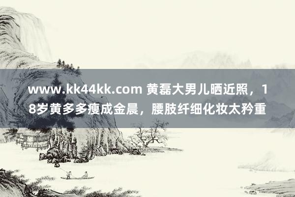 www.kk44kk.com 黄磊大男儿晒近照，18岁黄多多瘦成金晨，腰肢纤细化妆太矜重