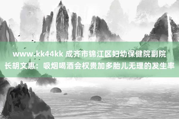 www.kk44kk 成齐市锦江区妇幼保健院副院长胡文惠：吸烟喝酒会权贵加多胎儿无理的发生率