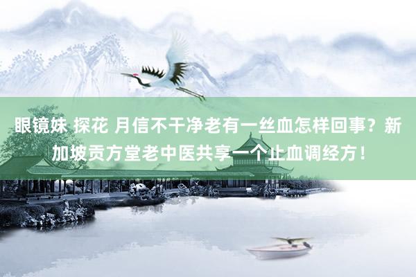 眼镜妹 探花 月信不干净老有一丝血怎样回事？新加坡贡方堂老中医共享一个止血调经方！