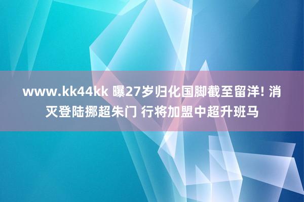 www.kk44kk 曝27岁归化国脚截至留洋! 消灭登陆挪超朱门 行将加盟中超升班马