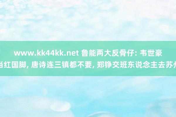 www.kk44kk.net 鲁能两大反骨仔: 韦世豪当红国脚， 唐诗连三镇都不要， 郑铮交班东说念主去苏州