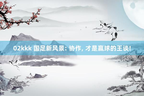 02kkk 国足新风景: 协作， 才是赢球的王谈!