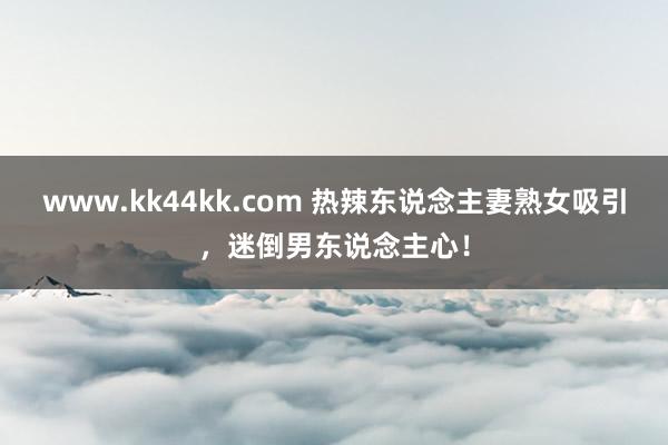 www.kk44kk.com 热辣东说念主妻熟女吸引，迷倒男东说念主心！