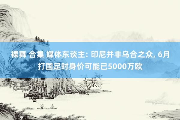 裸舞 合集 媒体东谈主: 印尼并非乌合之众， 6月打国足时身价可能已5000万欧