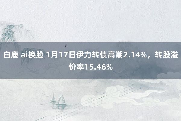 白鹿 ai换脸 1月17日伊力转债高潮2.14%，转股溢价率15.46%