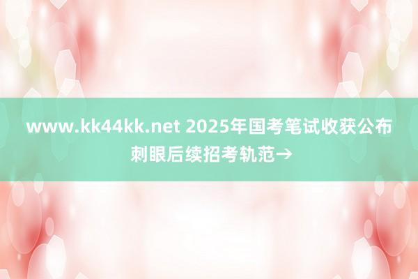 www.kk44kk.net 2025年国考笔试收获公布 刺眼后续招考轨范→