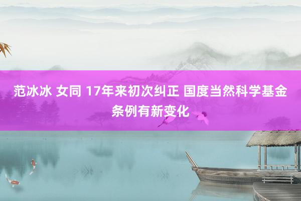 范冰冰 女同 17年来初次纠正 国度当然科学基金条例有新变化