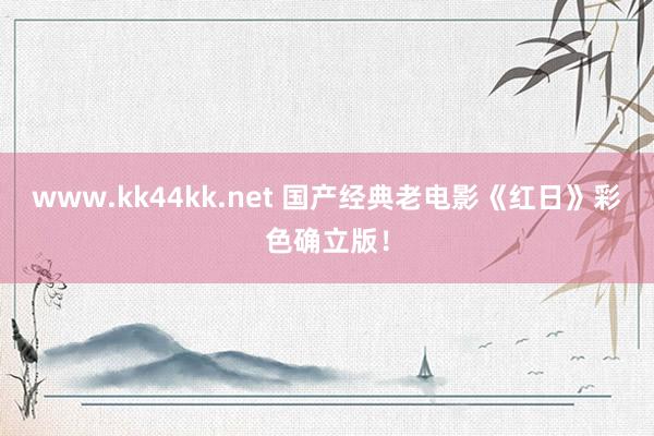 www.kk44kk.net 国产经典老电影《红日》彩色确立版！