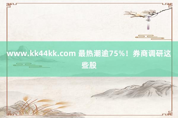 www.kk44kk.com 最热潮逾75%！券商调研这些股