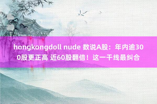 hongkongdoll nude 数说A股：年内逾300股更正高 近60股翻倍！这一干线最纠合